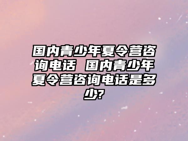 國內青少年夏令營咨詢電話 國內青少年夏令營咨詢電話是多少?