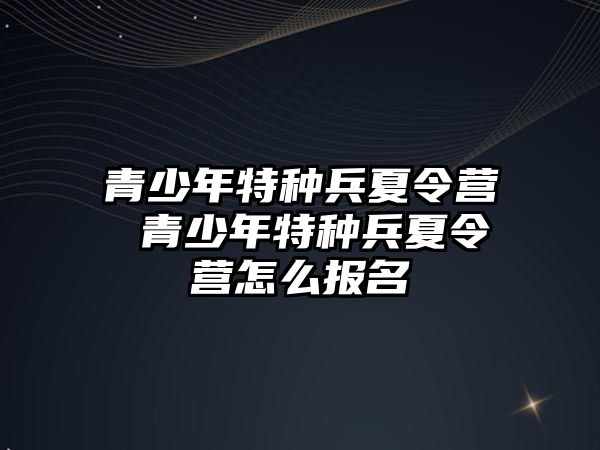 青少年特種兵夏令營 青少年特種兵夏令營怎么報名