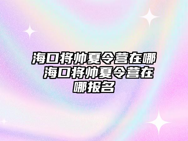 海口將帥夏令營(yíng)在哪 海口將帥夏令營(yíng)在哪報(bào)名