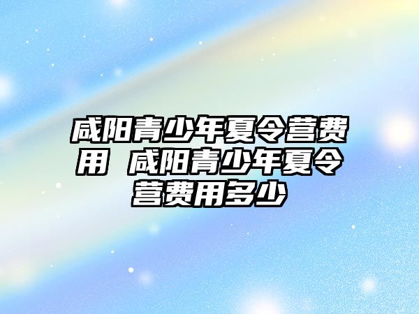 咸陽青少年夏令營費用 咸陽青少年夏令營費用多少