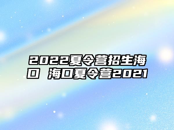 2022夏令營招生海口 海口夏令營2021