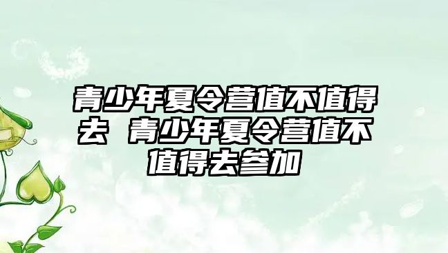 青少年夏令營值不值得去 青少年夏令營值不值得去參加