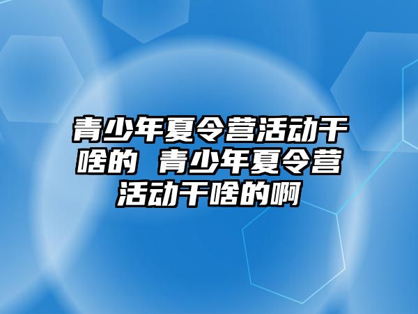 青少年夏令營活動干啥的 青少年夏令營活動干啥的啊