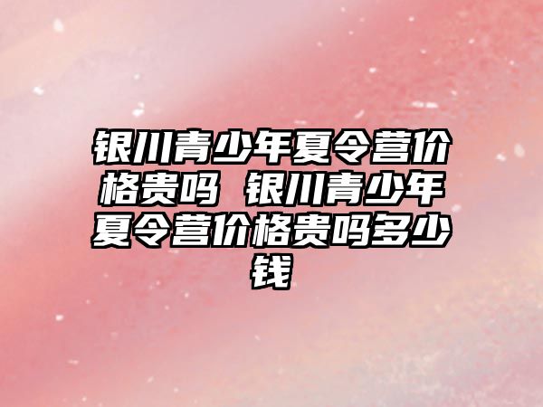 銀川青少年夏令營價格貴嗎 銀川青少年夏令營價格貴嗎多少錢