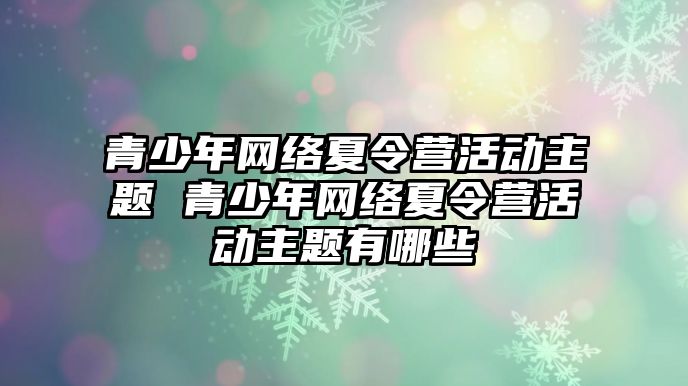 青少年網絡夏令營活動主題 青少年網絡夏令營活動主題有哪些