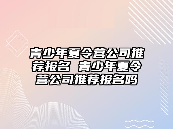 青少年夏令營(yíng)公司推薦報(bào)名 青少年夏令營(yíng)公司推薦報(bào)名嗎