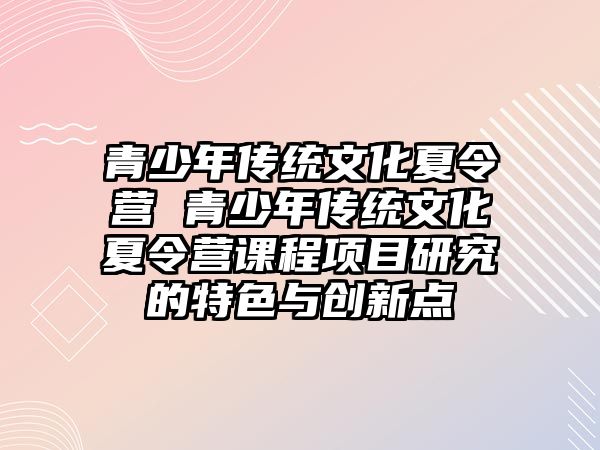 青少年傳統文化夏令營 青少年傳統文化夏令營課程項目研究的特色與創新點