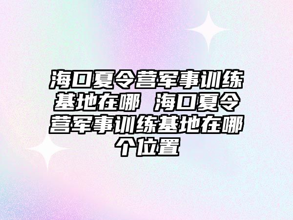 ?？谙牧顮I軍事訓練基地在哪 海口夏令營軍事訓練基地在哪個位置