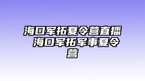 海口軍拓夏令營(yíng)直播 海口軍拓軍事夏令營(yíng)