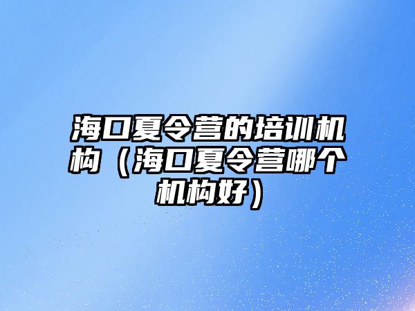 海口夏令營的培訓機構（海口夏令營哪個機構好）