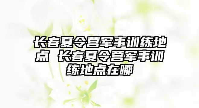 長春夏令營軍事訓(xùn)練地點 長春夏令營軍事訓(xùn)練地點在哪