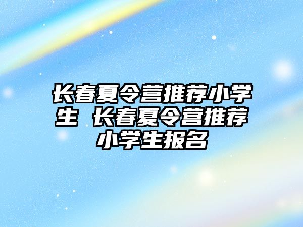 長春夏令營推薦小學(xué)生 長春夏令營推薦小學(xué)生報名