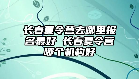 長春夏令營去哪里報名最好 長春夏令營哪個機構好