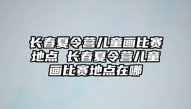 長春夏令營兒童畫比賽地點 長春夏令營兒童畫比賽地點在哪