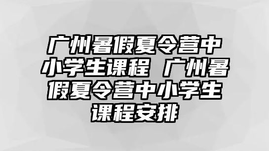 廣州暑假夏令營中小學生課程 廣州暑假夏令營中小學生課程安排