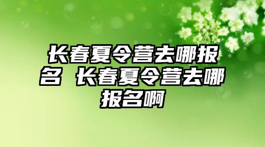 長春夏令營去哪報名 長春夏令營去哪報名啊