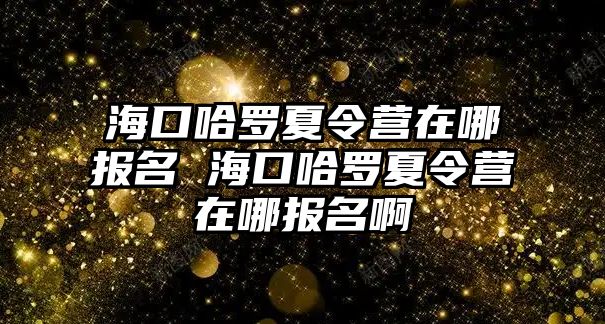 海口哈羅夏令營在哪報名 海口哈羅夏令營在哪報名啊