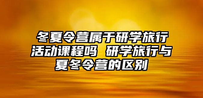 冬夏令營屬于研學旅行活動課程嗎 研學旅行與夏冬令營的區別