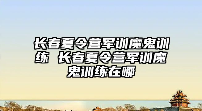 長春夏令營軍訓魔鬼訓練 長春夏令營軍訓魔鬼訓練在哪