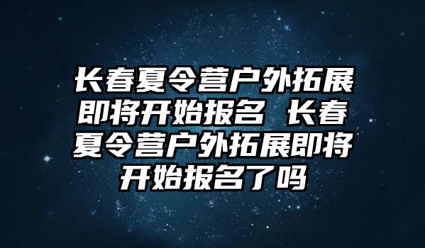 長春夏令營戶外拓展即將開始報名 長春夏令營戶外拓展即將開始報名了嗎