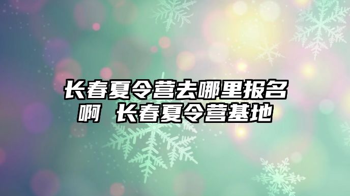 長春夏令營去哪里報名啊 長春夏令營基地