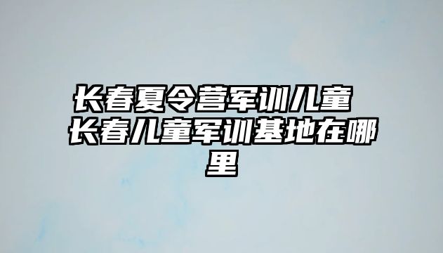 長春夏令營軍訓(xùn)兒童 長春兒童軍訓(xùn)基地在哪里