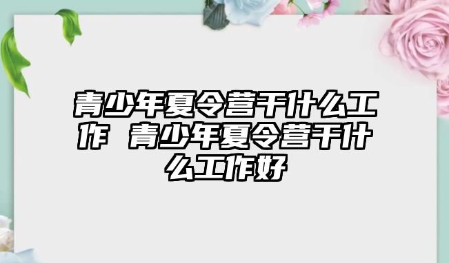 青少年夏令營干什么工作 青少年夏令營干什么工作好