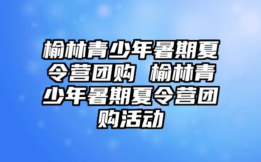 榆林青少年暑期夏令營團購 榆林青少年暑期夏令營團購活動