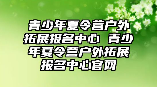 青少年夏令營戶外拓展報(bào)名中心 青少年夏令營戶外拓展報(bào)名中心官網(wǎng)