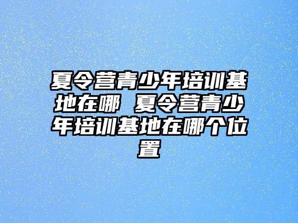 夏令營青少年培訓基地在哪 夏令營青少年培訓基地在哪個位置