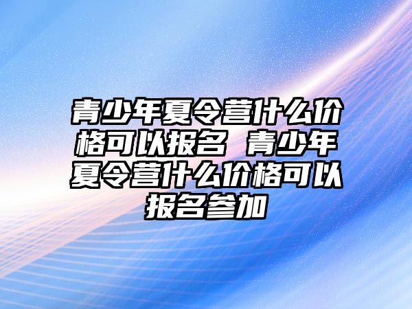 青少年夏令營(yíng)什么價(jià)格可以報(bào)名 青少年夏令營(yíng)什么價(jià)格可以報(bào)名參加