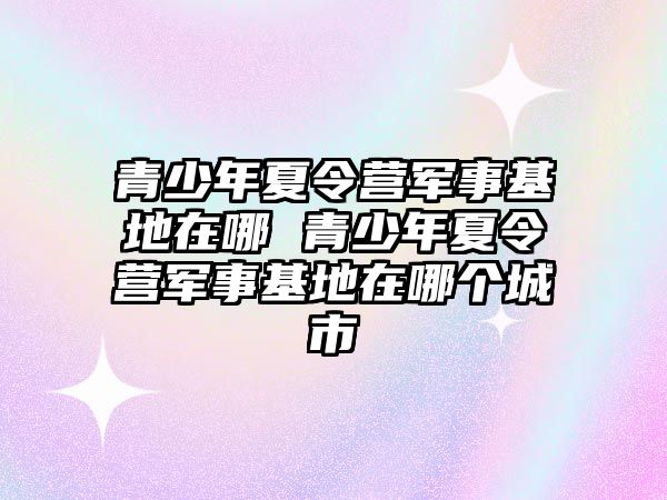 青少年夏令營軍事基地在哪 青少年夏令營軍事基地在哪個城市