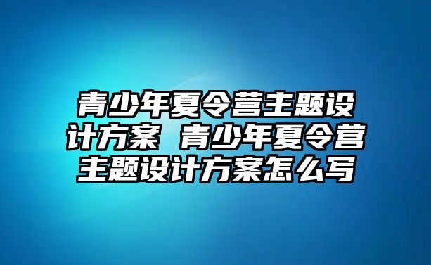 青少年夏令營主題設計方案 青少年夏令營主題設計方案怎么寫