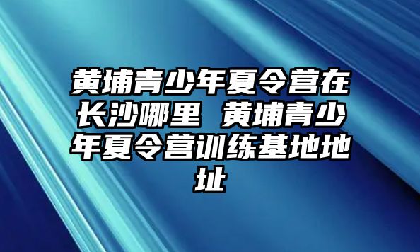 黃埔青少年夏令營(yíng)在長(zhǎng)沙哪里 黃埔青少年夏令營(yíng)訓(xùn)練基地地址