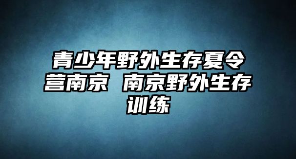 青少年野外生存夏令營南京 南京野外生存訓(xùn)練