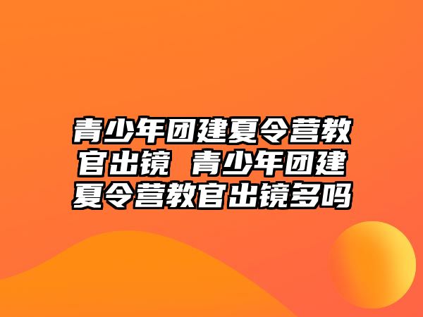 青少年團建夏令營教官出鏡 青少年團建夏令營教官出鏡多嗎