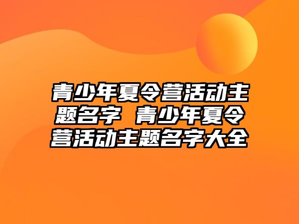 青少年夏令營(yíng)活動(dòng)主題名字 青少年夏令營(yíng)活動(dòng)主題名字大全