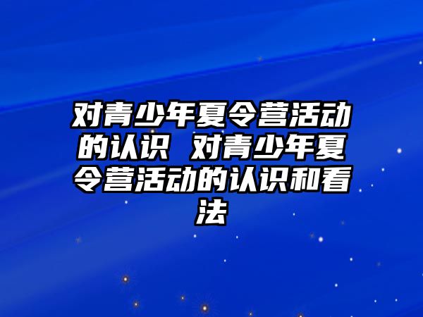 對青少年夏令營活動的認識 對青少年夏令營活動的認識和看法