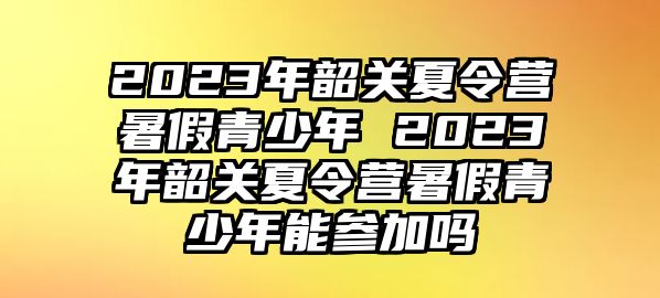 2023年韶關夏令營暑假青少年 2023年韶關夏令營暑假青少年能參加嗎