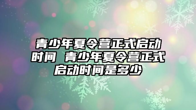 青少年夏令營正式啟動時間 青少年夏令營正式啟動時間是多少