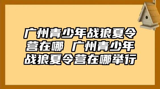 廣州青少年戰狼夏令營在哪 廣州青少年戰狼夏令營在哪舉行